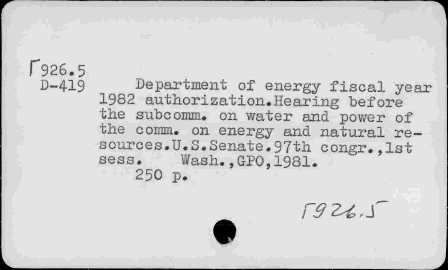 ﻿r926.5
D-419 Department of energy fiscal year 1982 authorization.Hearing before the subcomm, on water and power of the comm, on energy and natural resources.U.S. Senate. 97th congr.,1st sess. Wash.,GPO,1981.
250 p.